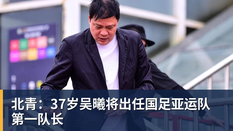 北青:37岁吴曦将出任国足亚运队第一队长